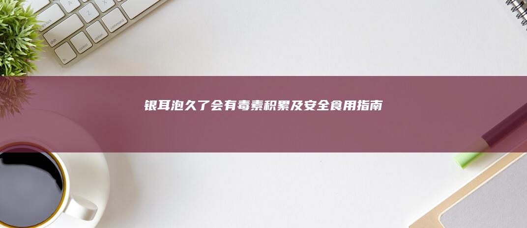 银耳泡久了会有毒素积累及安全食用指南